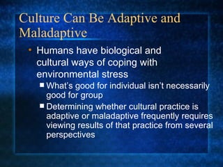 Culture Can Be Adaptive and Maladaptive What’s good for individual isn’t necessarily good for group Determining whether cultural practice is adaptive or maladaptive frequently requires viewing results of that practice from several perspectives Humans have biological and  cultural ways of coping with environmental stress 