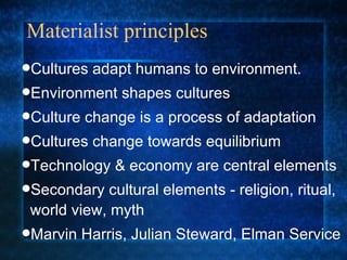 Materialist principles Cultures adapt humans to environment. Environment shapes cultures Culture change is a process of adaptation  Cultures change towards equilibrium Technology & economy are central elements Secondary cultural elements - religion, ritual, world view, myth Marvin Harris, Julian Steward, Elman Service 