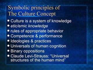 Symbolic principles of  The Culture Concept  Culture is a system of knowledge etic/emic knowledge rules of appropriate behavior Competence & performance Ideologies & practices Universals of human cognition Binary oppositions Claude Levi-Strauss: “Universal structures of the human mind” 