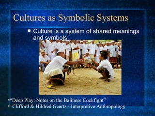 Cultures as Symbolic Systems Culture is a system of shared meanings and symbols “ Deep Play: Notes on the Balinese Cockfight” Clifford & Hildred Geertz - Interpretive Anthropology 