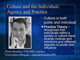 Culture and the Individual:  Agency and Practice Practice Theory  – recognizes that individuals within a society or culture have diverse motives and intentions and different degrees of power and influence Culture is both public and individual Pierre Bourdieu 1930-2002; courtesy www.rainer-rilling.de/.../uploads/bourdieu.JPG 