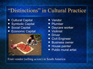 “ Distinctions” in Cultural Practice Cultural Capital  Symbolic Capital  Social Capital  Economic Capital  Vendor Plumber Daycare worker Violinist Driver Civil Engineer Business owner House painter Public mural artist Fruit vendor (selling  aciote ) in South America 