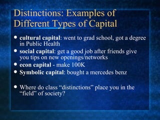 Distinctions: Examples of Different Types of Capital cultural capital : went to grad school, got a degree in Public Health   social capital : get a good job after friends give you tips on new openings/networks econ capital  - make 100K Symbolic capital : bought a mercedes benz Where do class “distinctions” place you in the “field” of society? 
