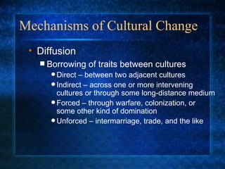 Mechanisms of Cultural Change Borrowing of traits between cultures Direct – between two adjacent cultures Indirect – across one or more intervening cultures or through some long-distance medium Forced – through warfare, colonization, or some other kind of domination Unforced – intermarriage, trade, and the like Diffusion 