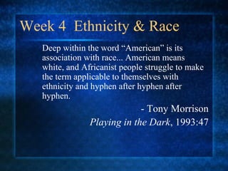 Week 4 Ethnicity & Race
Deep within the word “American” is its
association with race... American means
white, and Africanist people struggle to make
the term applicable to themselves with
ethnicity and hyphen after hyphen after
hyphen.
- Tony Morrison
Playing in the Dark, 1993:47
 