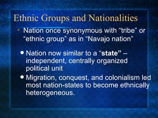 Ethnic Groups and Nationalities Nation now similar to a “ state”  – independent, centrally organized political unit Migration, conquest, and colonialism led most nation-states to become ethnically heterogeneous. Nation once synonymous with “tribe” or “ethnic group” as in “Navajo nation” 