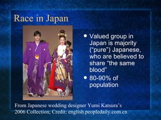 Race in Japan Valued group in Japan is majority (“pure”) Japanese, who are believed to share “the same blood” 80-90% of population From Japanese wedding designer Yumi Katsura’s 2006 Collection; Credit: english.peopledaily.com.cn 