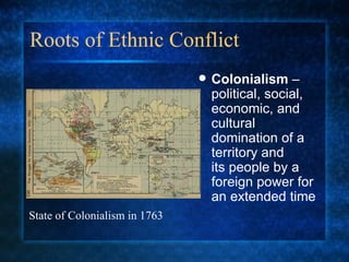 Roots of Ethnic Conflict Colonialism  – political, social, economic, and cultural domination of a territory and  its people by a foreign power for an extended time State of Colonialism in 1763 