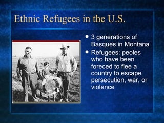 Ethnic Refugees in the U.S. 3 generations of Basques in Montana Refugees: peoles who have been foreced to flee a country to escape persecution, war, or violence 