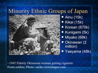 Minority Ethnic Groups of Japan Ainu (15k)  Kikai (15k)  Korean (670k)  Kunigami (5k) Miyako (68k) Okinawan (2 million)  Yaeyama (48k)  ~1945 Elderly Okinawan woman getting cigarette From soldier; Photo: cache.viewimages.com 