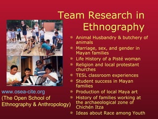 Team Research in Ethnography Animal Husbandry & butchery of animals Marriage, sex, and gender in Mayan families Life History of a Pisté woman Religion and local protestant churches TESL classroom experiences Student success in Mayan families Production of local Maya art History of families working at the archaeological zone of Chichén Itza Ideas about Race among Youth www.osea-cite.org (The Open School of  Ethnography & Anthropology) 