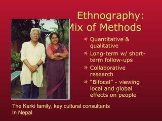 Ethnography:  Mix of Methods  Quantitative & qualitative Long-term w/ short-term follow-ups Collaborative research “ Bifocal” - viewing local and global effects on people The Karki family, key cultural consultants In Nepal 