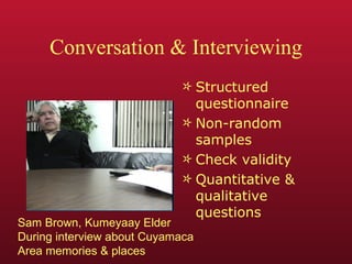 Conversation & Interviewing Structured questionnaire Non-random samples Check validity Quantitative & qualitative questions Sam Brown, Kumeyaay Elder During interview about Cuyamaca Area memories & places 
