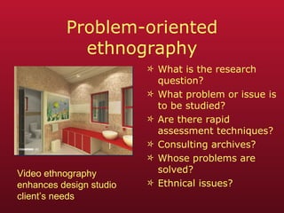 Problem-oriented ethnography What is the research question? What problem or issue is to be studied? Are there rapid assessment techniques? Consulting archives? Whose problems are solved? Ethnical issues? Video ethnography enhances design studio client’s needs 