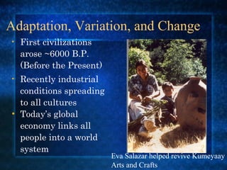 Adaptation, Variation, and Change First civilizations arose ~6000 B.P. (Before the Present)  Recently industrial conditions spreading to all cultures Today’s global economy links all people into a world system Eva Salazar helped revive Kumeyaay Arts and Crafts  