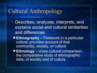 Cultural Anthropology Ethnography  – Fieldwork in a particular culture; provides account of that community, society, or culture Ethnology  – cross cultural comparison; the comparative study of ethnographic data, of society and of culture Describes, analyzes, interprets, and explains social and cultural similarities and differences 