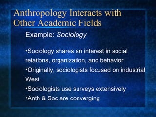 Anthropology Interacts with Other Academic Fields Example:  Sociology Sociology shares an interest in social relations, organization, and behavior Originally, sociologists focused on industrial West Sociologists use surveys extensively Anth & Soc are converging  
