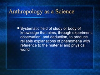 Anthropology as a Science Systematic field of study or body of knowledge that aims, through experiment, observation, and deduction, to produce reliable explanations of phenomena with reference to the material and physical world 