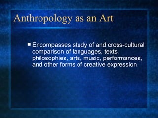 Anthropology as an Art Encompasses study of and cross-cultural comparison of languages, texts, philosophies, arts, music, performances, and other forms of creative expression 