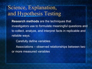 Science, Explanation,  and Hypothesis Testing Research methods  are the techniques that investigators use to formulate meaningful questions and to collect, analyze, and interpret facts in replicable and reliable ways. Carefully define variables Associations – observed relationships between two  or more measured variables 
