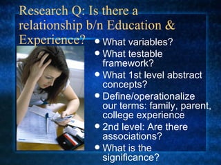 Research Q: Is there a relationship b/n Education & Experience? What variables? What testable framework? What 1st level abstract concepts? Define/operationalize our terms: family, parent, college experience 2nd level: Are there associations? What is the significance? 
