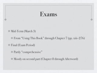 Exams

Mid-Term (March 3)

  From “Using This Book” through Chapter 7 (pp. xiii–276)

Final (Exam Period)

  Partly “comprehensive”

  Mostly on second part (Chapter 8 through Afterword)
 