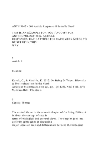 ANTH 3142 - 006 Article Response 18 Isabella Saad
THIS IS AN EXAMPLE FOR YOU TO GO BY FOR
ANTHROPOLOGY 3142, ARTICLE
RESPONSES. EACH ARTICLE FOR EACH WEEK NEEDS TO
BE SET UP IN THIS
WAY.
!
Article 1:
Citation:
Kottak, C., & Kozaitis, K. 2012. On Being Different: Diversity
& Multiculturalism in the North
American Mainstream. (4th ed., pp. 108-125). New York, NY:
McGraw-Hill. Chapter 7.
!
Central Theme:
The central theme in the seventh chapter of On Being Different
is about the concept of race in
terms of biological and cultural views. The chapter goes into
different approaches at discussing
major topics on race and differentiate between the biological
 