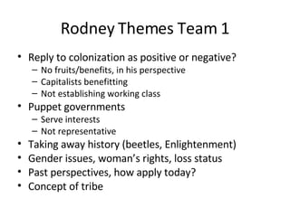 Rodney Themes Team 1 Reply to colonization as positive or negative? No fruits/benefits, in his perspective Capitalists benefitting Not establishing working class Puppet governments Serve interests Not representative Taking away history (beetles, Enlightenment) Gender issues, woman’s rights, loss status Past perspectives, how apply today? Concept of tribe 