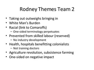 Rodney Themes Team 2 Taking out outweighs bringing in White Man’s Burden Racial (link to Comaroffs) One-sided terminology perpetuates Prevented from skilled labour (reserved) No industry development Health, hospitals benefitting colonialists Not training doctors Agriculture revolution, subsistence farming One-sided on negative impact 
