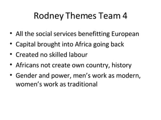 Rodney Themes Team 4 All the social services benefitting European Capital brought into Africa going back Created no skilled labour Africans not create own country, history Gender and power, men’s work as modern, women’s work as traditional 