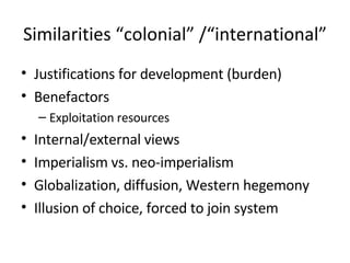 Similarities “colonial” /“international” Justifications for development (burden) Benefactors Exploitation resources Internal/external views Imperialism vs. neo-imperialism Globalization, diffusion, Western hegemony Illusion of choice, forced to join system 
