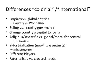 Differences “colonial” /“international” Empires vs. global entities Country vs. World Bank Ruling vs. country governance Change country’s capital to loans Religious/scientific vs. global/moral for control Justification Industrialisation (now huge projects) Infrastructure Different Players Paternalistic vs. created needs 