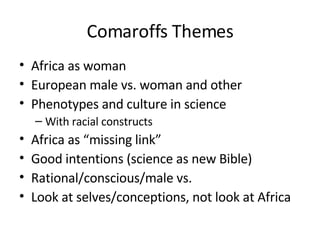 Comaroffs Themes Africa as woman European male vs. woman and other Phenotypes and culture in science With racial constructs Africa as “missing link” Good intentions (science as new Bible) Rational/conscious/male vs. Look at selves/conceptions, not look at Africa 