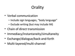 Orality Verbal communication Include sign languages, “body language” Exclude writing (but may include IM) Chain of direct transmission Immediacy/instantaneity/simultaneity Exchange/dialogue/back-and-forth Multi-layered/multi-channel 