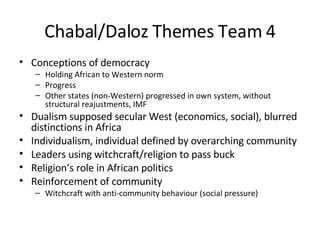 Chabal/Daloz Themes Team 4 Conceptions of democracy Holding African to Western norm Progress Other states (non-Western) progressed in own system, without structural reajustments, IMF Dualism supposed secular West (economics, social), blurred distinctions in Africa Individualism, individual defined by overarching community Leaders using witchcraft/religion to pass buck Religion’s role in African politics Reinforcement of community Witchcraft with anti-community behaviour (social pressure) 