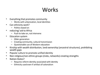 Works Everything that promotes community Works with urbanization, local identities Can ethnicity work? Politics based on reducing/ aid to Africa Push to take on, not intervene Education system Older generation Creating community, cultural transmission Questionable use of Western education Kinship with wealth distribution, land ownership (ancestral structures), prohibiting wealth gaps Popular culture to promote unified identity Non-religious/non-ethnic groups (clubs, networks) creating strengths Nation-States? Requires reform identity associated with identity Ethnicity used even if artifact of colonialism 