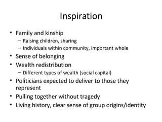 Inspiration Family and kinship Raising children, sharing Individuals within community, important whole Sense of belonging Wealth redistribution Different types of wealth (social capital) Politicians expected to deliver to those they represent Pulling together without tragedy Living history, clear sense of group origins/identity 