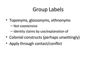 Group Labels Toponyms, glossonyms, ethnonyms Not coextensive Identity claims by use/explanation of Colonial constructs (perhaps unwittingly) Apply through contact/conflict 
