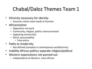 Chabal/Daloz Themes Team 1 Ethnicity necessary for identity Assumes nation-state needs to function Africanization Opposition not work Community, religion, politics interconnected (opposing community) Ethnic accountability Tribal politics Paths to modernity Not defined (compete in contemporary world/norms) Inability African politics separate religion/political Western expectations not panned out Independence to Western, more African 