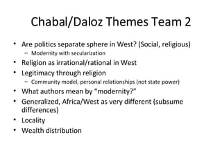 Chabal/Daloz Themes Team 2 Are politics separate sphere in West? (Social, religious) Modernity with secularization Religion as irrational/rational in West Legitimacy through religion Community model, personal relationships (not state power) What authors mean by “modernity?” Generalized, Africa/West as very different (subsume differences) Locality Wealth distribution 