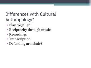 Differences with Cultural Anthropology? Play together Reciprocity through music Recordings Transcription Defending armchair? 