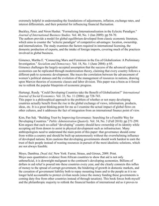 extremely helpful in understanding the foundations of adjustments, inflation, exchange rates, and
interest differentials, and their potential for influencing financial fluctuation.

Buckley, Peter, and Niron Hashai. "Formalizing Internationalization in the Eclectic Paradigm."
Journal of International Business Studies. Vol. 40, No. 1 (Jan 2009): pp 58-70.
The authors provide a model for global equilibrium developed from classic economic literature,
which aims to counter the "eclectic paradigm" of competetive advantages: location, ownership,
and internalization. The study examines the factors required in international licensing, the
domestic production of exports, and the intake of foreign imports, covering much of the practices
involved in global business.

Gimenez, Martha E. “Connecting Marx and Feminism in the Era of Globalization: A Preliminary
Investigation.” Socialism and Democracy. Vol. 18, No. 1 (June 2004): p 85.
Gimenez challenges the largely-accepted assumption that the success of the advanced capitalist
economies can be replicated through modernization theory, claiming that every country follows a
different path to economic development. She traces the correlation between the advancement of
women’s political statuses and the evolution of the management of resources in nations, drawing
upon Marxist theories of economic classes and labor division. This paper was a boon as it forced
me to rethink the popular blueprints of economic progress.

Hartungi, Rusdy. “Could Developing Countries take the Benefit of Globalization?” International
Journal of Social Economics. Vol. 33, No. 11 (2006): pp 728-743.
This paper is a philosophical approach to the problem of whether or not many developing
countries actually benefit from the rise in the global exchange of views, information, products,
ideas, etc. It is a great thinking point for me as I examine the actual impact of global flows on
other cultures, and it addresses the fact of integration from an international finance point of view.

Kim, Pan Suk. “Building Trust by Improving Governance: Searching for a Feasible Way for
Developing Countries.” Public Administration Quaterly. Vol. 34, No. 3 (Fall 2010): pp 271-299.
Kim argues that each so-called “developing” country should have ownership of its identity while
accepting aid from donors to assist in physical development such as infrastructure. Many
anthropologists need to understand the main point of this paper: that governance should come
from within a country and should be built up autonomously without the overwhelming influence
of developed nations. Kim cautions that developing governments should work hardest to earn the
trust of their people instead of wasting resources in pursuit of the most idealistic solutions, which
are not always feasible.

Moyo, Dambisa. Dead Aid. New York: Farrar, Straus, and Giroux, 2009. Print.
Moyo uses quantitative evidence from African countries to show that aid is not only
unbeneficial, it is downright malignant to the continent’s developing economies. Billions of
dollars in aid relief is poured into these countries every year, and she clearly connects this influx
of money to the spread of corrupt government, the hindering of growth in domestic markets, and
the cessation of government liability both to repay mounting loans and to the people as it is no
longer held accountable to protect civilian needs (since the money funding these governments is
coming duty-free from other countries instead of through taxation). This book forces both myself
and the philanthropic majority to rethink the financial burden of international aid as it proves to
 