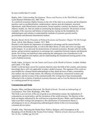 be more trouble than it’s worth.

Rapley, John. Understanding Development: Theory and Practice in the Third World. London:
Lynne Rienner Publishers Inc, 2007. Print.
As a political economist, Rapley focuses on the role of the state in an economy and development
practices such as neoliberalization, modernization, statism, post-development, structural
adjustments, trade liberalization, privatization, fiscaul austerity, currency devaluation, infant-
industry models, etc, that are aimed at constructing developing economies. He presents several
examples of the successes and failures of each practice, laying out the foundations for
anthropologists and scholars to understand the methods of economic growth used by
governments and domestic/international markets.

Ricardo, David. On the Principles of Political Economy and Taxation: Chapter VII, On Foreign
Trade. 3rd ed. John Murray, London. 1817. Web.
Ricardo’s work details the importance of comparative advantage and the mutual benefits
received from international trade, as well as the labor theory of value and views on wages and
profit margins. As an advocate for protectionism of national economies, Ricardo calls for tariffs,
quotas, and government regulations to encourage fair competition between imports and domestic
goods. His writing was beneficial when analyzing the subsequent costs of production in all
sectors, both apparent and implied, and for understanding the foundational turning points of the
cycle of global economy.

Smith, Adam. An Inquiry into the Nature and Causes of the Wealth of Nations. London: Strahan
and Cadell, 1776. Web.
Smith’s work has been a jewel for economy theorists since the birth of this country, and contains
knowledge that is still very applicable in today’s global economy. The segments of his work are
most helpful for a finance-based anthropologist as they detail division of labor, commodities,
free markets, the rise of trade centers, the influence of colonialism, commercial systems and
importation, and the revenue of the commonwealth. His writings have been monumentally
influential in the evolution of political economy discourse, and so I use the theories he developed
as a starting ground for my research.

Consumerism and Trade

Douglas, Mary, and Baron Isherwood. The World of Goods: Towards an Anthropology of
Consumption. New York: Routledge, 1996. Web.
This book is an overview of the use of goods as an information system, the implications of
consumerism on social policy, and the circulation of the world economy. The theories in this
book are largely influenced by the well-known economists Keynes, Weber, and Friedman, and
help to put their writings into perspective; this clarification of consumerism theory is
advantageous to me as a bourgeoning anthropological scholar in this ever-increasingly
consumer-driven nation.

Gledhill, John. “Resisting the Global Slum: Politics, Religion, and Consumption in the
Remaking of Life Worlds in the Twenty-First Century.” Bulletin of Latin American Research,
Vol. 25, No. 3 (2006): pp 322-339.
 