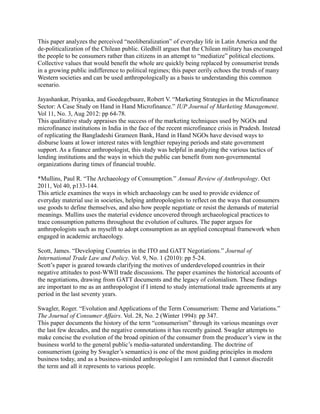 This paper analyzes the perceived “neoliberalization” of everyday life in Latin America and the
de-politicalization of the Chilean public. Gledhill argues that the Chilean military has encouraged
the people to be consumers rather than citizens in an attempt to “mediatize” political elections.
Collective values that would benefit the whole are quickly being replaced by consumerist trends
in a growing public indifference to political regimes; this paper eerily echoes the trends of many
Western societies and can be used anthropologically as a basis to understanding this common
scenario.

Jayashankar, Priyanka, and Goedegebuure, Robert V. “Marketing Strategies in the Microfinance
Sector: A Case Study on Hand in Hand Microfinance.” IUP Journal of Marketing Management.
Vol 11, No. 3, Aug 2012: pp 64-78.
This qualitative study appraises the success of the marketing techniques used by NGOs and
microfinance institutions in India in the face of the recent microfinance crisis in Pradesh. Instead
of replicating the Bangladeshi Grameen Bank, Hand in Hand NGOs have devised ways to
disburse loans at lower interest rates with lengthier repaying periods and state government
support. As a finance anthropologist, this study was helpful in analyzing the various tactics of
lending institutions and the ways in which the public can benefit from non-governmental
organizations during times of financial trouble.

*Mullins, Paul R. “The Archaeology of Consumption.” Annual Review of Anthropology. Oct
2011, Vol 40, p133-144.
This article examines the ways in which archaeology can be used to provide evidence of
everyday material use in societies, helping anthropologists to reflect on the ways that consumers
use goods to define themselves, and also how people negotiate or resist the demands of material
meanings. Mullins uses the material evidence uncovered through archaeological practices to
trace consumption patterns throughout the evolution of cultures. The paper argues for
anthropologists such as myselft to adopt consumption as an applied conceptual framework when
engaged in academic archaeology.

Scott, James. “Developing Countries in the ITO and GATT Negotiations.” Journal of
International Trade Law and Policy. Vol. 9, No. 1 (2010): pp 5-24.
Scott’s paper is geared towards clarifying the motives of underdeveloped countries in their
negative attitudes to post-WWII trade discussions. The paper examines the historical accounts of
the negotiations, drawing from GATT documents and the legacy of colonialism. These findings
are important to me as an anthropologist if I intend to study international trade agreements at any
period in the last seventy years.

Swagler, Roger. “Evolution and Applications of the Term Consumerism: Theme and Variations.”
The Journal of Consumer Affairs. Vol. 28, No. 2 (Winter 1994): pp 347.
This paper documents the history of the term “consumerism” through its various meanings over
the last few decades, and the negative connotations it has recently gained. Swagler attempts to
make concise the evolution of the broad opinion of the consumer from the producer’s view in the
business world to the general public’s media-saturated understanding. The doctrine of
consumerism (going by Swagler’s semantics) is one of the most guiding principles in modern
business today, and as a business-minded anthropologist I am reminded that I cannot discredit
the term and all it represents to various people.
 