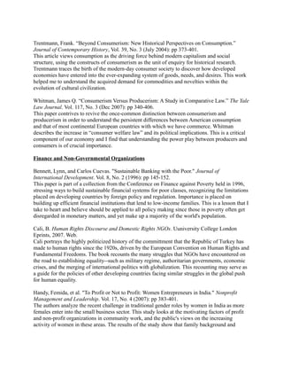 Trentmann, Frank. “Beyond Consumerism: New Historical Perspectives on Consumption.”
Journal of Contemporary History, Vol. 39, No. 3 (July 2004): pp 373-401.
This article views consumption as the driving force behind modern capitalism and social
structure, using the constructs of consumerism as the unit of enquiry for historical research.
Trentmann traces the birth of the modern-day consumer society to discover how developed
economies have entered into the ever-expanding system of goods, needs, and desires. This work
helped me to understand the acquired demand for commodities and novelties within the
evolution of cultural civilization.

Whitman, James Q. “Consumerism Versus Producerism: A Study in Comparative Law.” The Yale
Law Journal. Vol. 117, No. 3 (Dec 2007): pp 340-406.
This paper contrives to revive the once-common distinction between consumerism and
producerism in order to understand the persistent differences between American consumption
and that of most continental European countries with which we have commerce. Whitman
describes the increase in “consumer welfare law” and its political implications. This is a critical
component of our economy and I find that understanding the power play between producers and
consumers is of crucial importance.

Finance and Non-Governmental Organizations

Bennett, Lynn, and Carlos Cuevas. "Sustainable Banking with the Poor." Journal of
International Development. Vol. 8, No. 2 (1996): pp 145-152.
This paper is part of a collection from the Conference on Finance against Poverty held in 1996,
stressing ways to build sustainable financial systems for poor classes, recognizing the limitations
placed on developing countries by foreign policy and regulation. Importance is placed on
building up efficient financial institutions that lend to low-income families. This is a lesson that I
take to heart and believe should be applied to all policy making since those in poverty often get
disregarded in monetary matters, and yet make up a majority of the world's population.

Cali, B. Human Rights Discourse and Domestic Rights NGOs. Uuniversity College London
Eprints, 2007. Web.
Cali portrays the highly politicized history of the committment that the Republic of Turkey has
made to human rights since the 1920s, driven by the European Convention on Human Rights and
Fundamental Freedoms. The book recounts the many struggles that NGOs have encountered on
the road to establishing equality--such as military regime, authoritarian governments, economic
crises, and the merging of international politics with globalization. This recounting may serve as
a guide for the policies of other developing countries facing similar struggles in the global push
for human equality.

Handy, Femida, et al. "To Profit or Not to Profit: Women Entrepreneurs in India." Nonprofit
Management and Leadership. Vol. 17, No. 4 (2007): pp 383-401.
The authors analyze the recent challenge in traditional gender roles by women in India as more
females enter into the small business sector. This study looks at the motivating factors of profit
and non-profit organizations in community work, and the public's views on the increasing
activity of women in these areas. The results of the study show that family background and
 