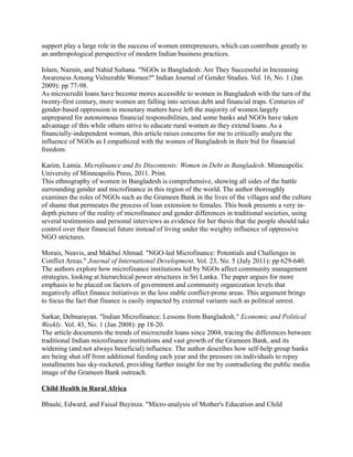 support play a large role in the success of women entrepreneurs, which can contribute greatly to
an anthropological perspective of modern Indian business practices.

Islam, Naznin, and Nahid Sultana. "NGOs in Bangladesh: Are They Successful in Increasing
Awareness Among Vulnerable Women?" Indian Journal of Gender Studies. Vol. 16, No. 1 (Jan
2009): pp 77-98.
As microcredit loans have become mores accessible to women in Bangladesh with the turn of the
twenty-first century, more women are falling into serious debt and financial traps. Centuries of
gender-based oppression in monetary matters have left the majority of women largely
unprepared for autonomous financial responsibilities, and some banks and NGOs have taken
advantage of this while others strive to educate rural women as they extend loans. As a
financially-independent woman, this article raises concerns for me to critically analyze the
influence of NGOs as I empathized with the women of Bangladesh in their bid for financial
freedom.

Karim, Lamia. Microfinance and Its Discontents: Women in Debt in Bangladesh. Minneapolis:
University of Minneapolis Press, 2011. Print.
This ethnography of women in Bangladesh is comprehensive, showing all sides of the battle
surrounding gender and microfinance in this region of the world. The author thoroughly
examines the roles of NGOs such as the Grameen Bank in the lives of the villages and the culture
of shame that permeates the process of loan extension to females. This book presents a very in-
depth picture of the reality of microfinance and gender differences in traditional societies, using
several testimonies and personal interviews as evidence for her thesis that the people should take
control over their financial future instead of living under the weighty influence of oppressive
NGO strictures.

Morais, Neavis, and Makbul Ahmad. "NGO-led Microfinance: Potentials and Challenges in
Conflict Areas." Journal of International Development. Vol. 23, No. 5 (July 2011): pp 629-640.
The authors explore how microfinance institutions led by NGOs affect community management
strategies, looking at hierarchical power structures in Sri Lanka. The paper argues for more
emphasis to be placed on factors of government and community organization levels that
negatively affect finance initiatives in the less stable conflict-prone areas. This argument brings
to focus the fact that finance is easily impacted by external variants such as political unrest.

Sarkar, Debnarayan. "Indian Microfinance: Lessons from Bangladesh." Economic and Political
Weekly. Vol. 43, No. 1 (Jan 2008): pp 18-20.
The article documents the trends of microcredit loans since 2004, tracing the differences between
traditional Indian microfinance institutions and vast growth of the Grameen Bank, and its
widening (and not always beneficial) influence. The author describes how self-help group banks
are being shut off from additional funding each year and the pressure on individuals to repay
installments has sky-rocketed, providing further insight for me by contradicting the public media
image of the Grameen Bank outreach.

Child Health in Rural Africa

Bbaale, Edward, and Faisal Buyinza. "Micro-analysis of Mother's Education and Child
 