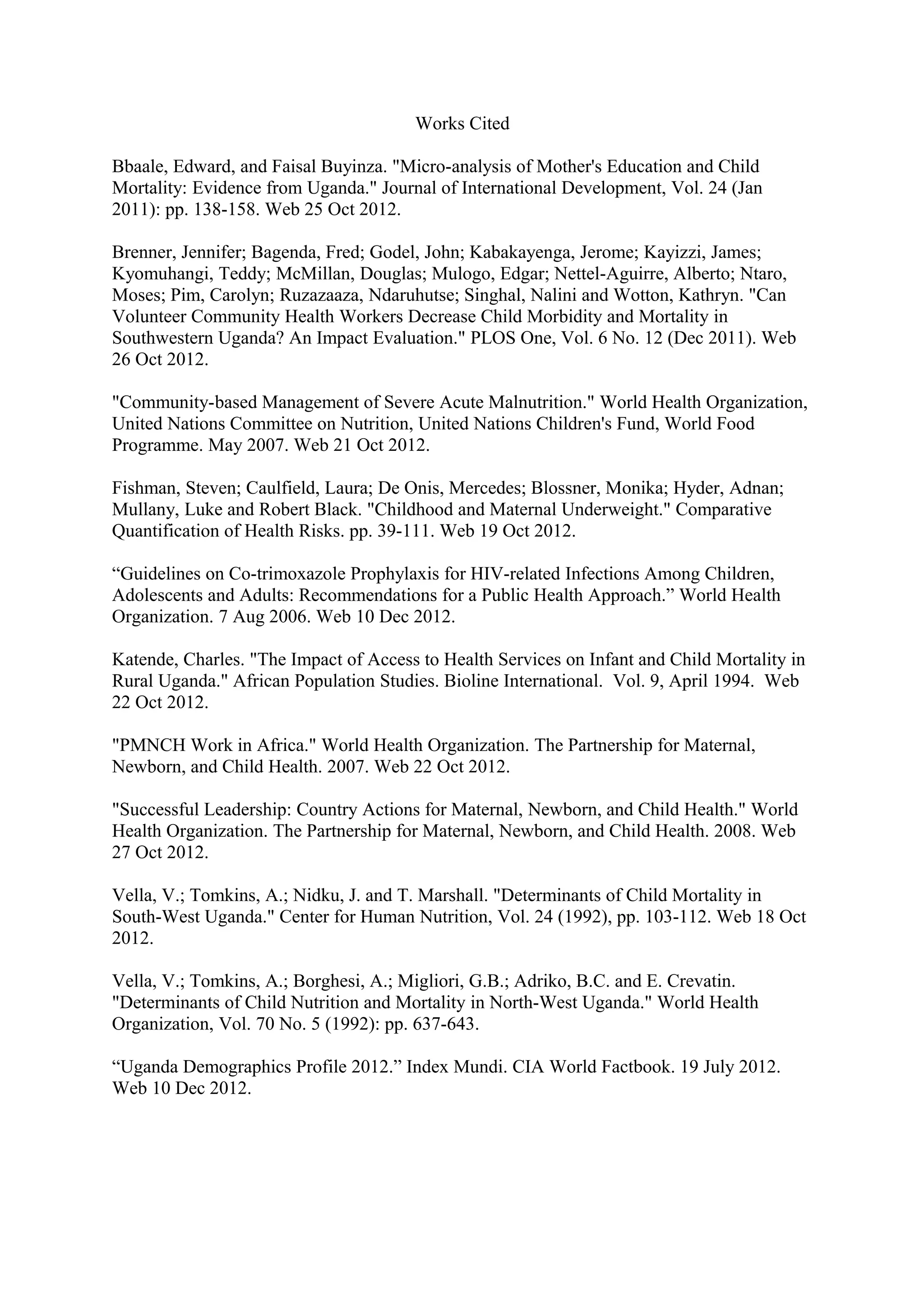 Works Cited

Bbaale, Edward, and Faisal Buyinza. "Micro-analysis of Mother's Education and Child
Mortality: Evidence from Uganda." Journal of International Development, Vol. 24 (Jan
2011): pp. 138-158. Web 25 Oct 2012.

Brenner, Jennifer; Bagenda, Fred; Godel, John; Kabakayenga, Jerome; Kayizzi, James;
Kyomuhangi, Teddy; McMillan, Douglas; Mulogo, Edgar; Nettel-Aguirre, Alberto; Ntaro,
Moses; Pim, Carolyn; Ruzazaaza, Ndaruhutse; Singhal, Nalini and Wotton, Kathryn. "Can
Volunteer Community Health Workers Decrease Child Morbidity and Mortality in
Southwestern Uganda? An Impact Evaluation." PLOS One, Vol. 6 No. 12 (Dec 2011). Web
26 Oct 2012.

"Community-based Management of Severe Acute Malnutrition." World Health Organization,
United Nations Committee on Nutrition, United Nations Children's Fund, World Food
Programme. May 2007. Web 21 Oct 2012.

Fishman, Steven; Caulfield, Laura; De Onis, Mercedes; Blossner, Monika; Hyder, Adnan;
Mullany, Luke and Robert Black. "Childhood and Maternal Underweight." Comparative
Quantification of Health Risks. pp. 39-111. Web 19 Oct 2012.

“Guidelines on Co-trimoxazole Prophylaxis for HIV-related Infections Among Children,
Adolescents and Adults: Recommendations for a Public Health Approach.” World Health
Organization. 7 Aug 2006. Web 10 Dec 2012.

Katende, Charles. "The Impact of Access to Health Services on Infant and Child Mortality in
Rural Uganda." African Population Studies. Bioline International. Vol. 9, April 1994. Web
22 Oct 2012.

"PMNCH Work in Africa." World Health Organization. The Partnership for Maternal,
Newborn, and Child Health. 2007. Web 22 Oct 2012.

"Successful Leadership: Country Actions for Maternal, Newborn, and Child Health." World
Health Organization. The Partnership for Maternal, Newborn, and Child Health. 2008. Web
27 Oct 2012.

Vella, V.; Tomkins, A.; Nidku, J. and T. Marshall. "Determinants of Child Mortality in
South-West Uganda." Center for Human Nutrition, Vol. 24 (1992), pp. 103-112. Web 18 Oct
2012.

Vella, V.; Tomkins, A.; Borghesi, A.; Migliori, G.B.; Adriko, B.C. and E. Crevatin.
"Determinants of Child Nutrition and Mortality in North-West Uganda." World Health
Organization, Vol. 70 No. 5 (1992): pp. 637-643.

“Uganda Demographics Profile 2012.” Index Mundi. CIA World Factbook. 19 July 2012.
Web 10 Dec 2012.
 