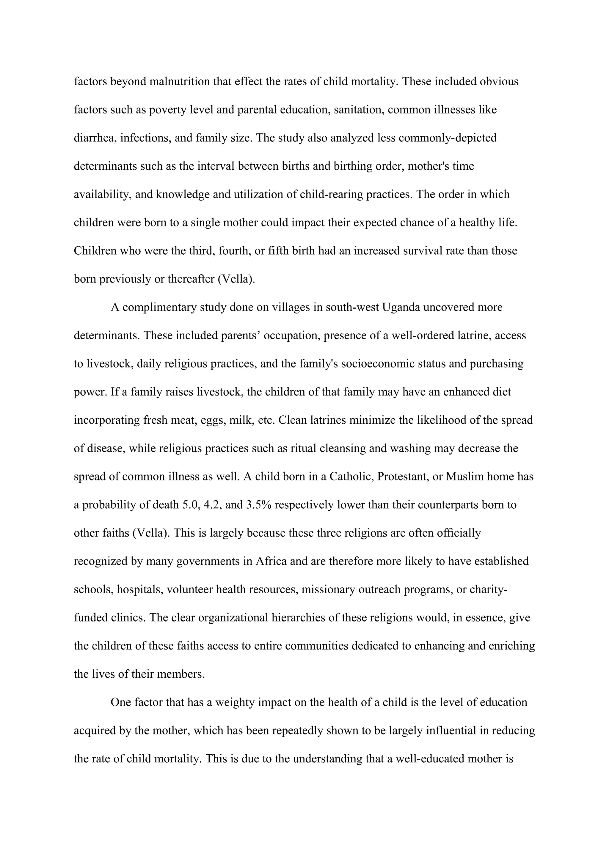 factors beyond malnutrition that effect the rates of child mortality. These included obvious

factors such as poverty level and parental education, sanitation, common illnesses like

diarrhea, infections, and family size. The study also analyzed less commonly-depicted

determinants such as the interval between births and birthing order, mother's time

availability, and knowledge and utilization of child-rearing practices. The order in which

children were born to a single mother could impact their expected chance of a healthy life.

Children who were the third, fourth, or fifth birth had an increased survival rate than those

born previously or thereafter (Vella).

       A complimentary study done on villages in south-west Uganda uncovered more

determinants. These included parents’ occupation, presence of a well-ordered latrine, access

to livestock, daily religious practices, and the family's socioeconomic status and purchasing

power. If a family raises livestock, the children of that family may have an enhanced diet

incorporating fresh meat, eggs, milk, etc. Clean latrines minimize the likelihood of the spread

of disease, while religious practices such as ritual cleansing and washing may decrease the

spread of common illness as well. A child born in a Catholic, Protestant, or Muslim home has

a probability of death 5.0, 4.2, and 3.5% respectively lower than their counterparts born to

other faiths (Vella). This is largely because these three religions are often ofﬁcially

recognized by many governments in Africa and are therefore more likely to have established

schools, hospitals, volunteer health resources, missionary outreach programs, or charity-

funded clinics. The clear organizational hierarchies of these religions would, in essence, give

the children of these faiths access to entire communities dedicated to enhancing and enriching

the lives of their members.

       One factor that has a weighty impact on the health of a child is the level of education

acquired by the mother, which has been repeatedly shown to be largely influential in reducing

the rate of child mortality. This is due to the understanding that a well-educated mother is
 