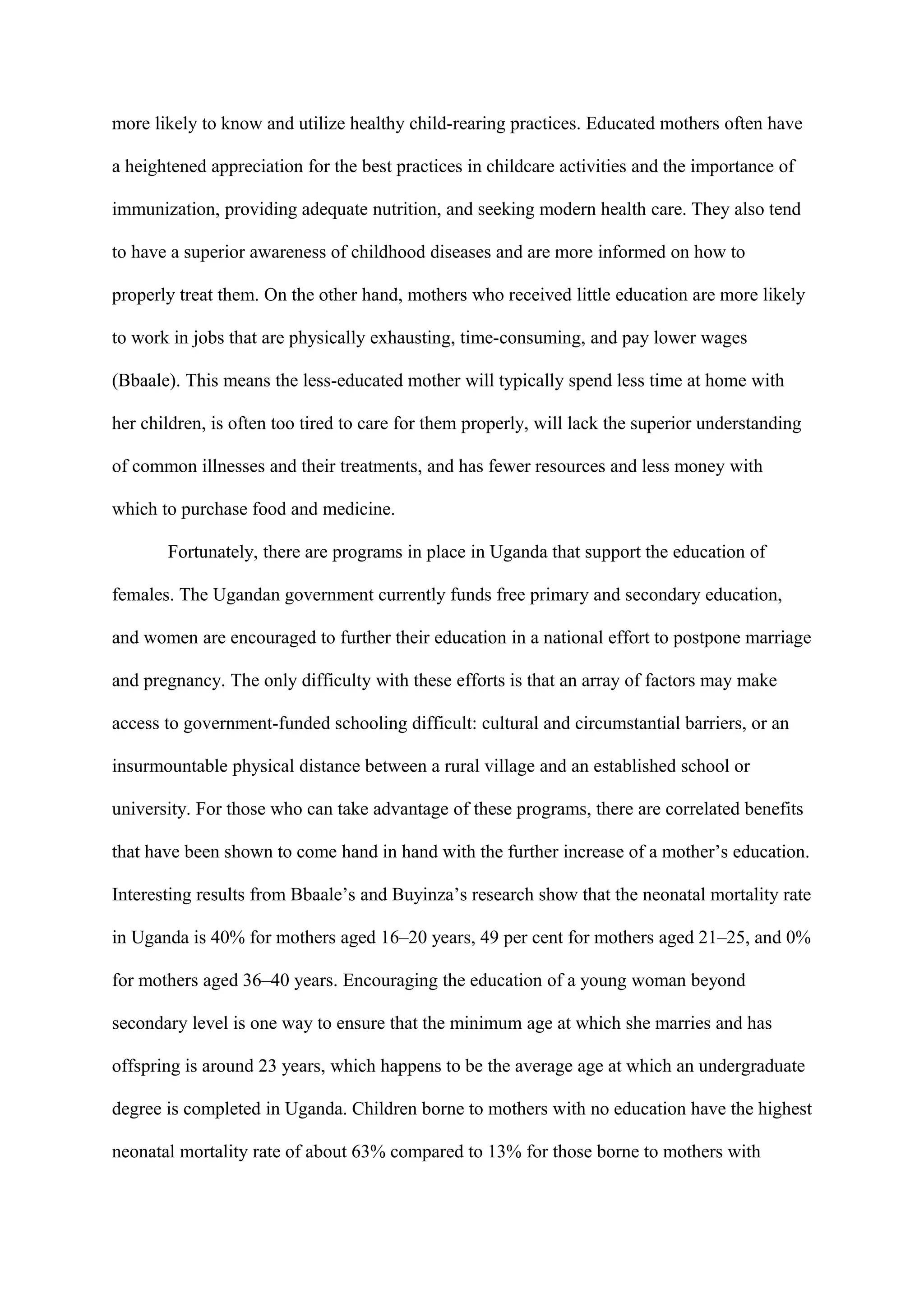 more likely to know and utilize healthy child-rearing practices. Educated mothers often have

a heightened appreciation for the best practices in childcare activities and the importance of

immunization, providing adequate nutrition, and seeking modern health care. They also tend

to have a superior awareness of childhood diseases and are more informed on how to

properly treat them. On the other hand, mothers who received little education are more likely

to work in jobs that are physically exhausting, time-consuming, and pay lower wages

(Bbaale). This means the less-educated mother will typically spend less time at home with

her children, is often too tired to care for them properly, will lack the superior understanding

of common illnesses and their treatments, and has fewer resources and less money with

which to purchase food and medicine.

       Fortunately, there are programs in place in Uganda that support the education of

females. The Ugandan government currently funds free primary and secondary education,

and women are encouraged to further their education in a national effort to postpone marriage

and pregnancy. The only difficulty with these efforts is that an array of factors may make

access to government-funded schooling difficult: cultural and circumstantial barriers, or an

insurmountable physical distance between a rural village and an established school or

university. For those who can take advantage of these programs, there are correlated benefits

that have been shown to come hand in hand with the further increase of a mother’s education.

Interesting results from Bbaale’s and Buyinza’s research show that the neonatal mortality rate

in Uganda is 40% for mothers aged 16–20 years, 49 per cent for mothers aged 21–25, and 0%

for mothers aged 36–40 years. Encouraging the education of a young woman beyond

secondary level is one way to ensure that the minimum age at which she marries and has

offspring is around 23 years, which happens to be the average age at which an undergraduate

degree is completed in Uganda. Children borne to mothers with no education have the highest

neonatal mortality rate of about 63% compared to 13% for those borne to mothers with
 