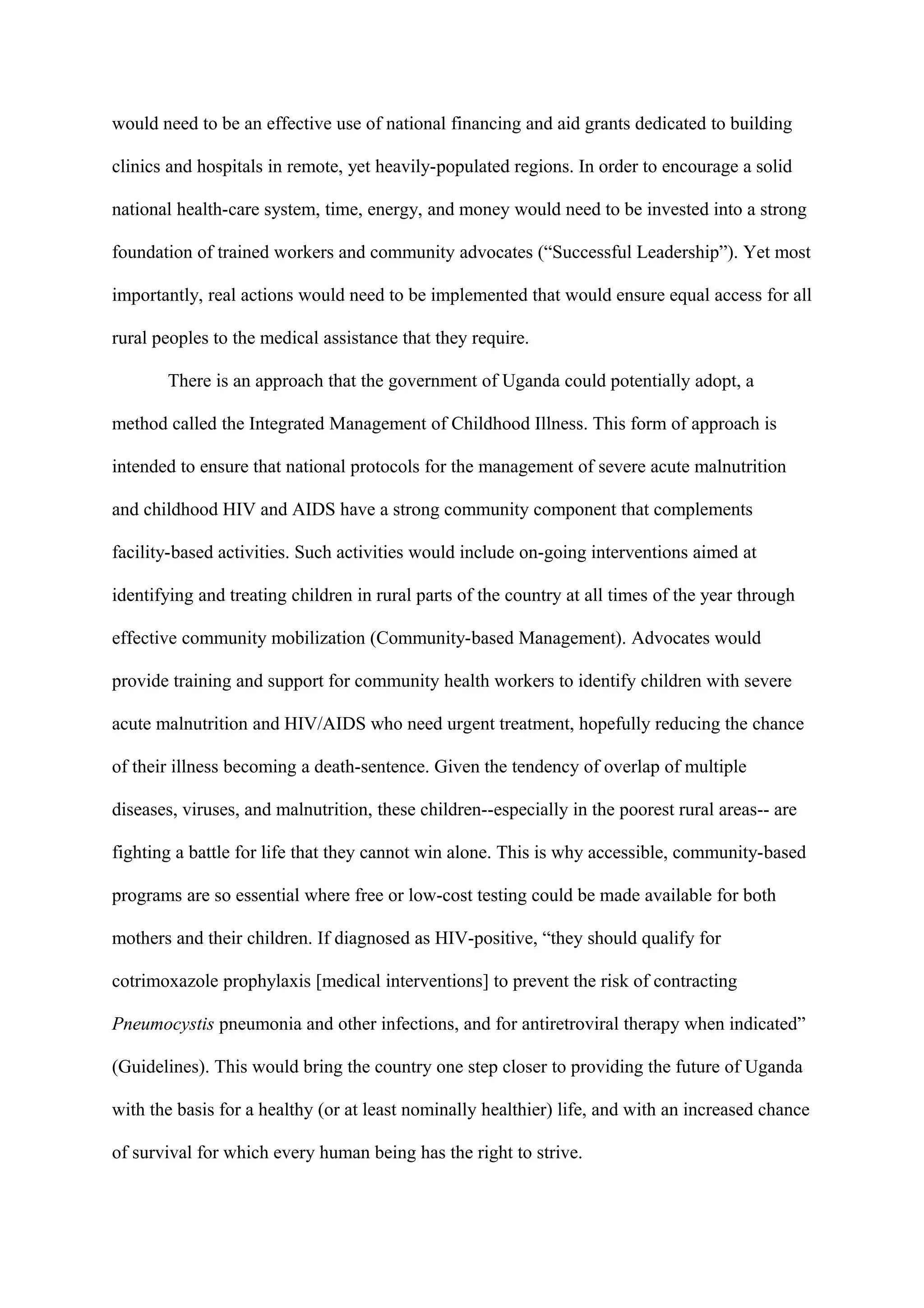 would need to be an effective use of national financing and aid grants dedicated to building

clinics and hospitals in remote, yet heavily-populated regions. In order to encourage a solid

national health-care system, time, energy, and money would need to be invested into a strong

foundation of trained workers and community advocates (“Successful Leadership”). Yet most

importantly, real actions would need to be implemented that would ensure equal access for all

rural peoples to the medical assistance that they require.

       There is an approach that the government of Uganda could potentially adopt, a

method called the Integrated Management of Childhood Illness. This form of approach is

intended to ensure that national protocols for the management of severe acute malnutrition

and childhood HIV and AIDS have a strong community component that complements

facility-based activities. Such activities would include on-going interventions aimed at

identifying and treating children in rural parts of the country at all times of the year through

effective community mobilization (Community-based Management). Advocates would

provide training and support for community health workers to identify children with severe

acute malnutrition and HIV/AIDS who need urgent treatment, hopefully reducing the chance

of their illness becoming a death-sentence. Given the tendency of overlap of multiple

diseases, viruses, and malnutrition, these children--especially in the poorest rural areas-- are

fighting a battle for life that they cannot win alone. This is why accessible, community-based

programs are so essential where free or low-cost testing could be made available for both

mothers and their children. If diagnosed as HIV-positive, “they should qualify for

cotrimoxazole prophylaxis [medical interventions] to prevent the risk of contracting

Pneumocystis pneumonia and other infections, and for antiretroviral therapy when indicated”

(Guidelines). This would bring the country one step closer to providing the future of Uganda

with the basis for a healthy (or at least nominally healthier) life, and with an increased chance

of survival for which every human being has the right to strive.
 